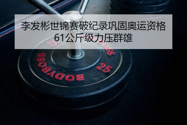 李发彬世锦赛破纪录巩固奥运资格 61公斤级力压群雄