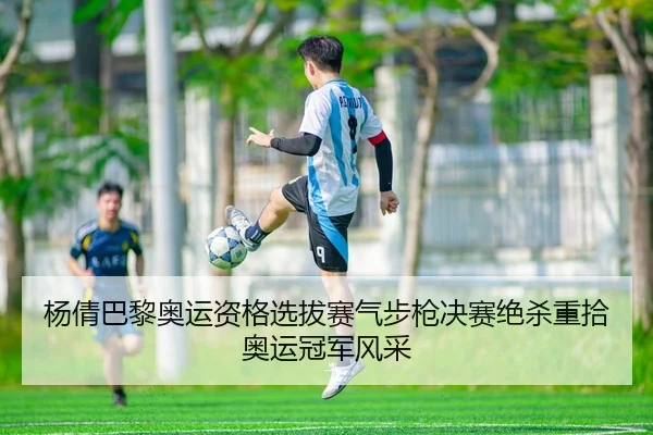 杨倩巴黎奥运资格选拔赛气步枪决赛绝杀重拾奥运冠军风采